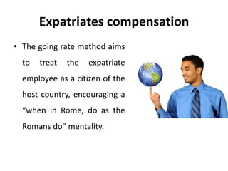 Expatriates compensation
• The going rate method aims
to treat the expatriate
employee as a citizen of the
host country, encouraging a
“when in Rome, do as the
Romans do” mentality.
 