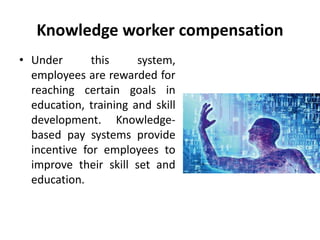 Knowledge worker compensation
• Under this system,
employees are rewarded for
reaching certain goals in
education, training and skill
development. Knowledge-
based pay systems provide
incentive for employees to
improve their skill set and
education.
 