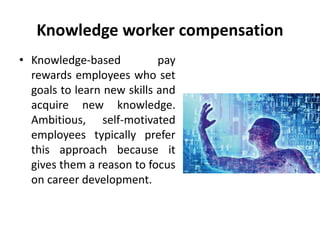 Knowledge worker compensation
• Knowledge-based pay
rewards employees who set
goals to learn new skills and
acquire new knowledge.
Ambitious, self-motivated
employees typically prefer
this approach because it
gives them a reason to focus
on career development.
 