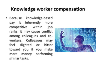 Knowledge worker compensation
• Because knowledge-based
pay is inherently more
competitive within job
ranks, it may cause conflict
among colleagues and co-
workers. Colleagues may
feel slighted or bitter
toward you if you make
more money performing
similar tasks.
 
