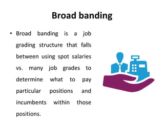 Broad banding
• Broad banding is a job
grading structure that falls
between using spot salaries
vs. many job grades to
determine what to pay
particular positions and
incumbents within those
positions.
 