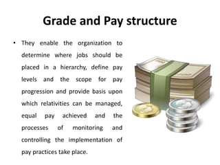 Grade and Pay structure
• They enable the organization to
determine where jobs should be
placed in a hierarchy, define pay
levels and the scope for pay
progression and provide basis upon
which relativities can be managed,
equal pay achieved and the
processes of monitoring and
controlling the implementation of
pay practices take place.
 
