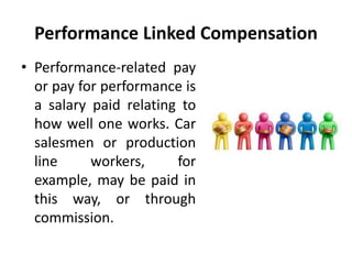 Performance Linked Compensation
• Performance-related pay
or pay for performance is
a salary paid relating to
how well one works. Car
salesmen or production
line workers, for
example, may be paid in
this way, or through
commission.
 