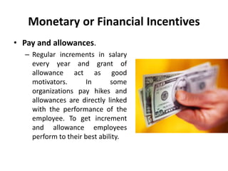 Monetary or Financial Incentives
• Pay and allowances.
– Regular increments in salary
every year and grant of
allowance act as good
motivators. In some
organizations pay hikes and
allowances are directly linked
with the performance of the
employee. To get increment
and allowance employees
perform to their best ability.
 