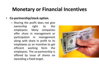 Monetary or Financial Incentives
• Co-partnership/stock option.
– Sharing the profit does not give
ownership right to the
employees. Many companies
offer share in management or
participation in management
along with share in profit to its
employees as an incentive to get
efficient working form the
employees. The co-partnership is
offered by issue of shares on
exceeding a fixed target.
 