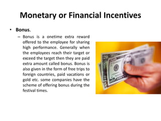 Monetary or Financial Incentives
• Bonus.
– Bonus is a onetime extra reward
offered to the employee for sharing
high performance. Generally when
the employees reach their target or
exceed the target then they are paid
extra amount called bonus. Bonus is
also given in the form of free trips to
foreign countries, paid vacations or
gold etc. some companies have the
scheme of offering bonus during the
festival times.
 