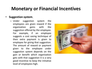 Monetary or Financial Incentives
• Suggestion system.
– Under suggestion system the
employees are given reward if the
organization gains with the
suggestion offered by the employee.
For example, if an employee
suggests a cost saving technique of
then extra payment is given to
employee for giving that suggestion.
The amount of reward or payment
given to the employee under
suggestion system depends on the
gain or benefit which organization
gets with that suggestion it is a very
good incentive to keep the initiative
level of employees high.
 
