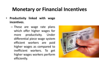 Monetary or Financial Incentives
• Productivity linked with wage
incentives.
– These are wage rate plans
which offer higher wages for
more productivity. Under
differential piece wage system
efficient workers are paid
higher wages as compared to
inefficient workers. To get
higher wages workers perform
efficiently.
 