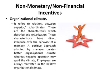 Non-Monetary/Non-Financial
Incentives
• Organizational climate.
– It refers to relations between
superior/ subordinates. These
are the characteristics which
describe and organization. These
characteristics have direct
influence over the behavior of a
member. A positive approach
adapted by manager creates
better organizational climate
whereas negative approach may
spoil the climate, Employees are
always motivated in the healthy
organizational climate.
 