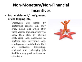 Non-Monetary/Non-Financial
Incentives
• Job enrichment/ assignment
of challenging job.
– Employees get bored by
performing routine job. They
enjoy doing jobs which offer
them variety and opportunity to
show their skill. By offering
challenging jobs, autonomy to
perform job, interesting jobs,
employees get satisfied and they
are motivated. Interesting,
enriched and challenging job
itself is a very good motivator or
stimulator.
 