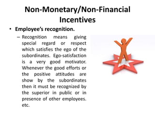 Non-Monetary/Non-Financial
Incentives
• Employee’s recognition.
– Recognition means giving
special regard or respect
which satisfies the ego of the
subordinates. Ego-satisfaction
is a very good motivator.
Whenever the good efforts or
the positive attitudes are
show by the subordinates
then it must be recognized by
the superior in public or in
presence of other employees.
etc.
 