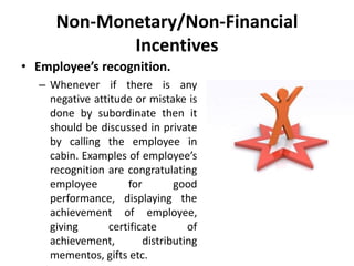 Non-Monetary/Non-Financial
Incentives
• Employee’s recognition.
– Whenever if there is any
negative attitude or mistake is
done by subordinate then it
should be discussed in private
by calling the employee in
cabin. Examples of employee’s
recognition are congratulating
employee for good
performance, displaying the
achievement of employee,
giving certificate of
achievement, distributing
mementos, gifts etc.
 