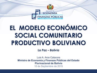 1
EL MODELO ECONÓMICO
SOCIAL COMUNITARIO
PRODUCTIVO BOLIVIANO
La Paz – Bolivia
Luis A. Arce Catacora
Ministro de Economía y Finanzas Públicas del Estado
Plurinacional de Bolivia
10 de Septiembre de 2015
 