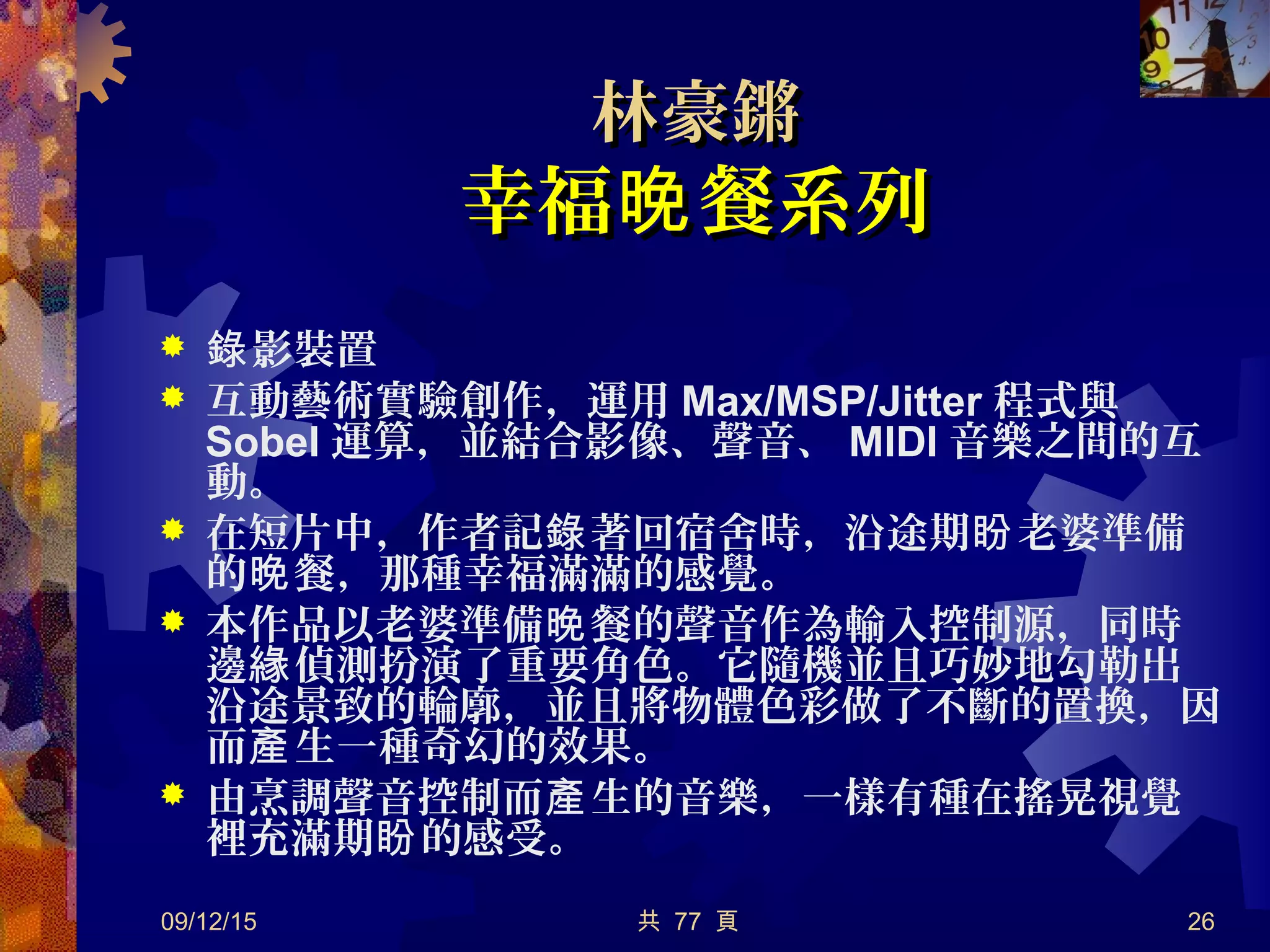 共 77 頁
林豪鏘林豪鏘
幸福 餐系列晚幸福 餐系列晚
 影裝置錄
 互動藝術實驗創作，運用 Max/MSP/Jitter 程式與
Sobel 運算，並結合影像、聲音、 MIDI 音樂之間的互
動。
 在短片中，作者記 著回宿舍時，沿途期 老婆準備錄 盼
的 餐，那種幸福滿滿的感覺。晚
 本作品以老婆準備 餐的聲音作為輸入控制源，同時晚
邊 偵測扮演了重要角色。它隨機並且巧妙地勾勒出緣
沿途景致的輪廓，並且將物體色彩做了不斷的置換，因
而 生一種奇幻的效果。產
 由烹調聲音控制而 生的音樂，一樣有種在搖晃視覺產
裡充滿期 的感受。盼
09/12/15 26
 