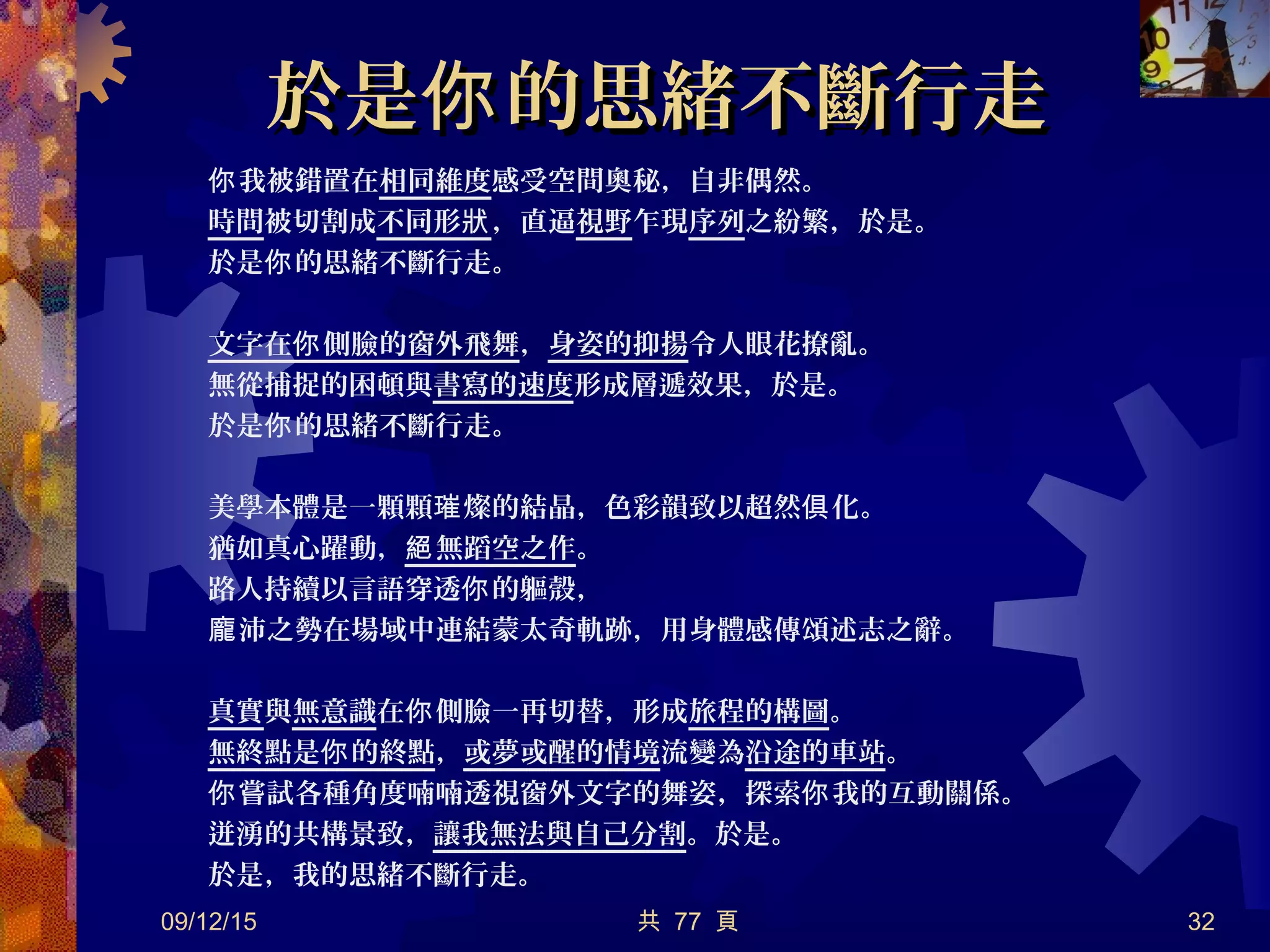 於是 的思緒不斷行走你於是 的思緒不斷行走你
我被錯置在你 相同維度感受空間奧秘，自非偶然。
時間被切割成不同形狀，直逼視野乍現序列之紛繁，於是。
於是 的思緒不斷行走。你
文字在 側臉的窗外飛舞你 ，身姿的抑揚令人眼花撩亂。
無從捕捉的困頓與書寫的速度形成層遞效果，於是。
於是 的思緒不斷行走。你
美學本體是一顆顆 燦的結晶，色彩韻致以超然 化。璀 俱
猶如真心躍動， 無蹈空之作絕 。
路人持續以言語穿透 的軀殼，你
沛之勢在場域中連結蒙太奇軌跡，用身體感傳頌述志之辭。龐
真實與無意識在 側臉一再切替，形成你 旅程的構圖。
無終點是 的終點你 ，或夢或醒的情境流變為沿途的車站。
嘗試各種角度喃喃透視窗外文字的舞姿，探索 我的互動關係。你 你
迸湧的共構景致，讓我無法與自己分割。於是。
於是，我的思緒不斷行走。
09/12/15 共 77 頁 32
 