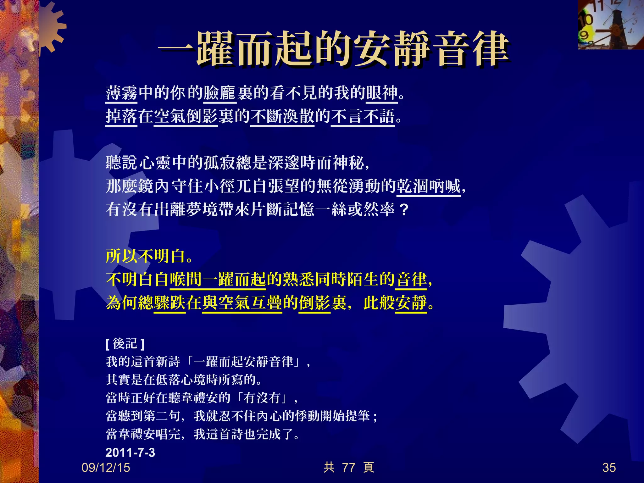 一躍而起的安靜音律一躍而起的安靜音律
薄霧中的 的你 臉龐裏的看不見的我的眼神。
掉落在空氣倒影裏的不斷渙散的不言不語。
聽 心靈中的孤寂總是深邃時而神秘，說
那麼鏡 守住小徑兀自張望的無從湧動的內 乾涸吶喊，
有沒有出離夢境帶來片斷記憶一絲或然率 ?
所以不明白。
不明白自喉間一躍而起的熟悉同時陌生的音律，
為何總驟跌在與空氣互疊的倒影裏，此般安靜。
[ 後記 ]
我的這首新詩「一躍而起安靜音律」，
其實是在低落心境時所寫的。
當時正好在聽韋禮安的「有沒有」，
當聽到第二句，我就忍不住 心的悸動開始提筆內 ;
當韋禮安唱完，我這首詩也完成了。
2011-7-3
09/12/15 共 77 頁 35
 
