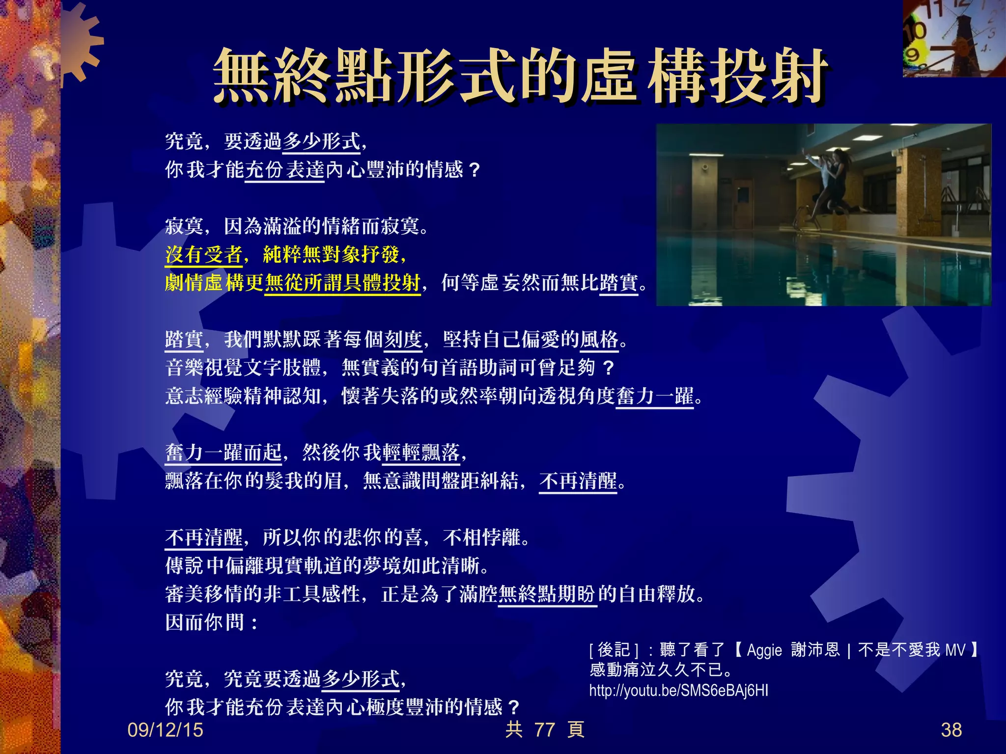 無終點形式的 構投射虛無終點形式的 構投射虛
究竟，要透過多少形式，
我才能你 充 表達份 心豐沛的情感內 ?
寂寞，因為滿溢的情緒而寂寞。
沒有受者，純粹無對象抒發，
劇情 構更虛 無從所謂具體投射，何等 妄然而無比虛 踏實。
踏實，我們默默 著 個踩 每 刻度，堅持自己偏愛的風格。
音樂視覺文字肢體，無實義的句首語助詞可曾足夠 ?
意志經驗精神認知，懷著失落的或然率朝向透視角度奮力一躍。
奮力一躍而起，然後 我你 輕輕飄落，
飄落在 的髮我的眉，無意識間盤距糾結，你 不再清醒。
不再清醒，所以 的悲 的喜，不相悖離。你 你
傳 中偏離現實軌道的夢境如此清晰。說
審美移情的非工具感性，正是為了滿腔無終點期盼的自由釋放。
因而 問：你
究竟，究竟要透過多少形式，
我才能充 表達 心極度豐沛的情感你 份 內 ?
09/12/15 共 77 頁 38
[ 後記 ] ：聽了看了【 Aggie 謝沛恩｜不是不愛我 MV 】
感動痛泣久久不已。
http://youtu.be/SMS6eBAj6HI
 