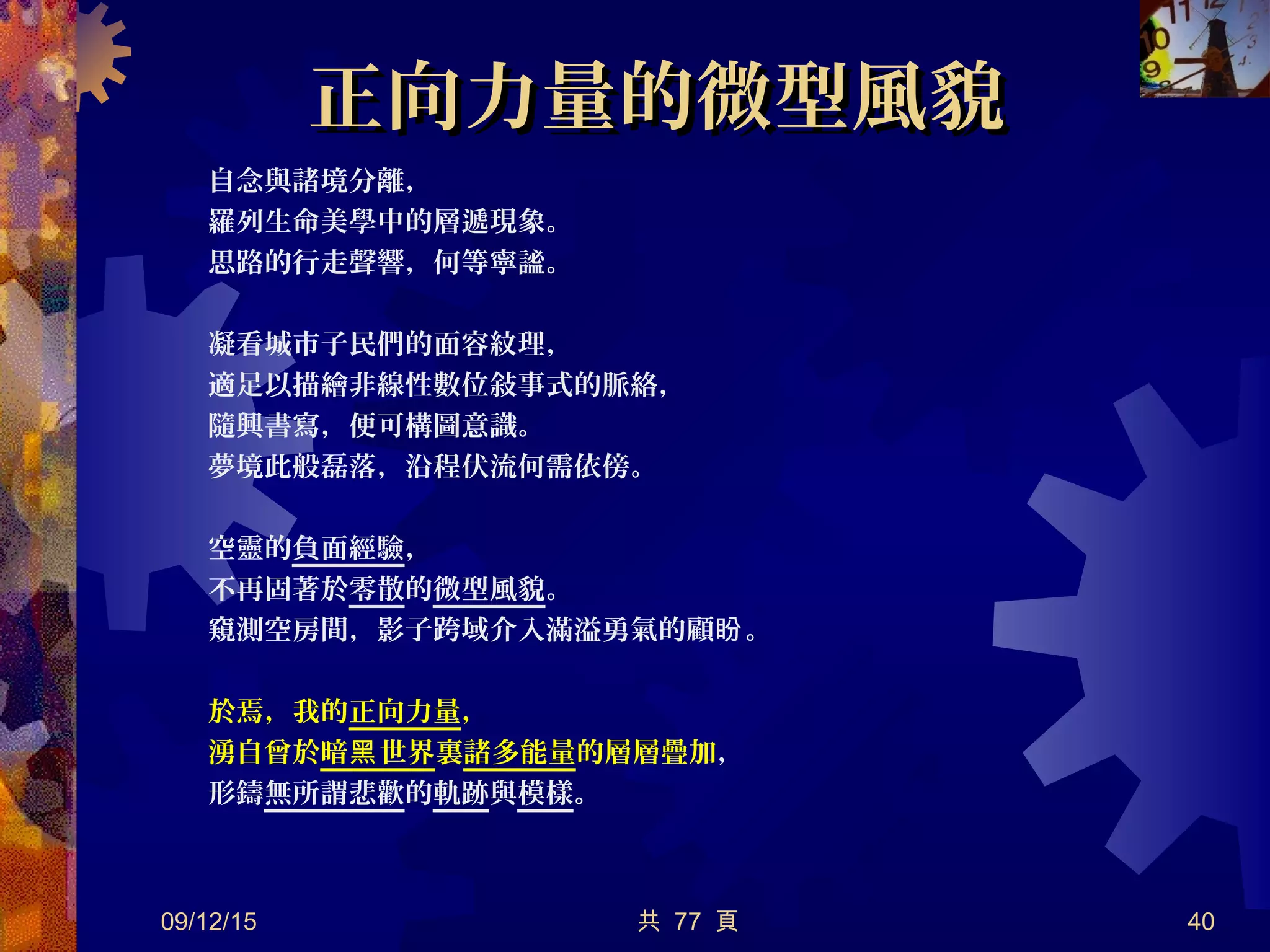 正向力量的微型風貌正向力量的微型風貌
自念與諸境分離，
羅列生命美學中的層遞現象。
思路的行走聲響，何等寧謐。
凝看城市子民們的面容紋理，
適足以描繪非線性數位敍事式的脈絡，
隨興書寫，便可構圖意識。
夢境此般磊落，沿程伏流何需依傍。
空靈的負面經驗，
不再固著於零散的微型風貌。
窺測空房間，影子跨域介入滿溢勇氣的顧 。盼
於焉，我的正向力量，
湧自曾於暗 世界黑 裏諸多能量的層層疊加，
形鑄無所謂悲歡的軌跡與模樣。
09/12/15 共 77 頁 40
 