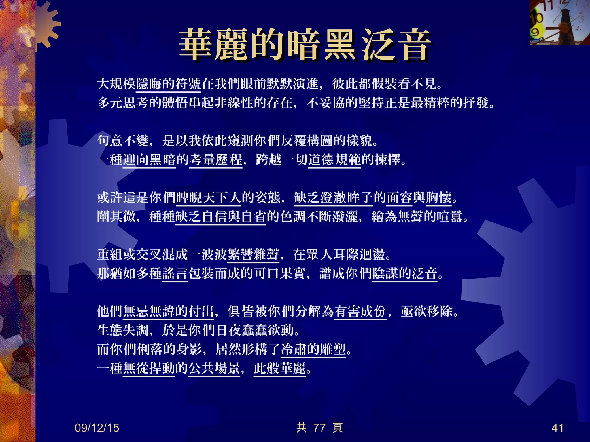 華麗的暗 泛音黑華麗的暗 泛音黑
大規模隱晦的符號在我們眼前默默演進，彼此都假裝看不見。
多元思考的體悟串起非線性的存在，不妥協的堅持正是最精粹的抒發。
句意不變，是以我依此窺測 們反覆構圖的樣貌。你
一種迎向 暗黑 的考量 程歷 ，跨越一切道 規範德 的揀擇。
或許這是 們你 睥睨天下人的姿態，缺乏澄 眸子澈 的面容與胸懷。
闡其微，種種缺乏自信與自省的色調不斷潑灑，繪為無聲的喧囂。
重組或交叉混成一波波繁響雜聲，在 人耳際迴盪。眾
那猶如多種謠言包裝而成的可口果實，譜成 們你 陰謀的泛音。
他們無忌無諱的付出， 皆被 們分解為俱 你 有害成份，亟欲移除。
生態失調，於是 們日夜蠢蠢欲動。你
而 們俐落的身影，居然形構了你 冷肅的雕塑。
一種無從捍動的公共場景，此般華麗。
09/12/15 共 77 頁 41
 