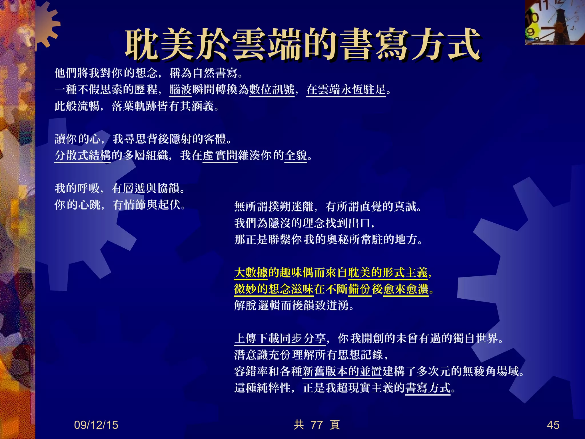 耽美於雲端的書寫方式耽美於雲端的書寫方式
他們將我對 的想念，稱為自然書寫。你
一種不假思索的 程，歷 腦波瞬間轉換為數位訊號，在雲端永恆駐足。
此般流暢，落葉軌跡皆有其涵義。
讀 的心，我尋思背後隱射的客體。你
分散式結構的多層組織，我在 實間虛 雜湊 的你 全貌。
我的呼吸，有層遞與協韻。
的心跳，有情節與起伏。你
09/12/15 共 77 頁 45
無所謂撲朔迷離，有所謂直覺的真誠。
我們為隱沒的理念找到出口，
那正是聯繫 我的奧秘所常駐的地方。你
大數據的趣味偶而來自耽美的形式主義，
微妙的想念滋味在不斷備份後愈來愈濃。
解 邏輯而後韻致迸湧。脫
上傳下載同 分享步 ， 我開創的未曾有過的獨自世界。你
潛意識充 理解所有思想記 ，份 錄
容錯率和各種新舊版本的並置建構了多次元的無稜角場域。
這種純粹性，正是我超現實主義的書寫方式。
 