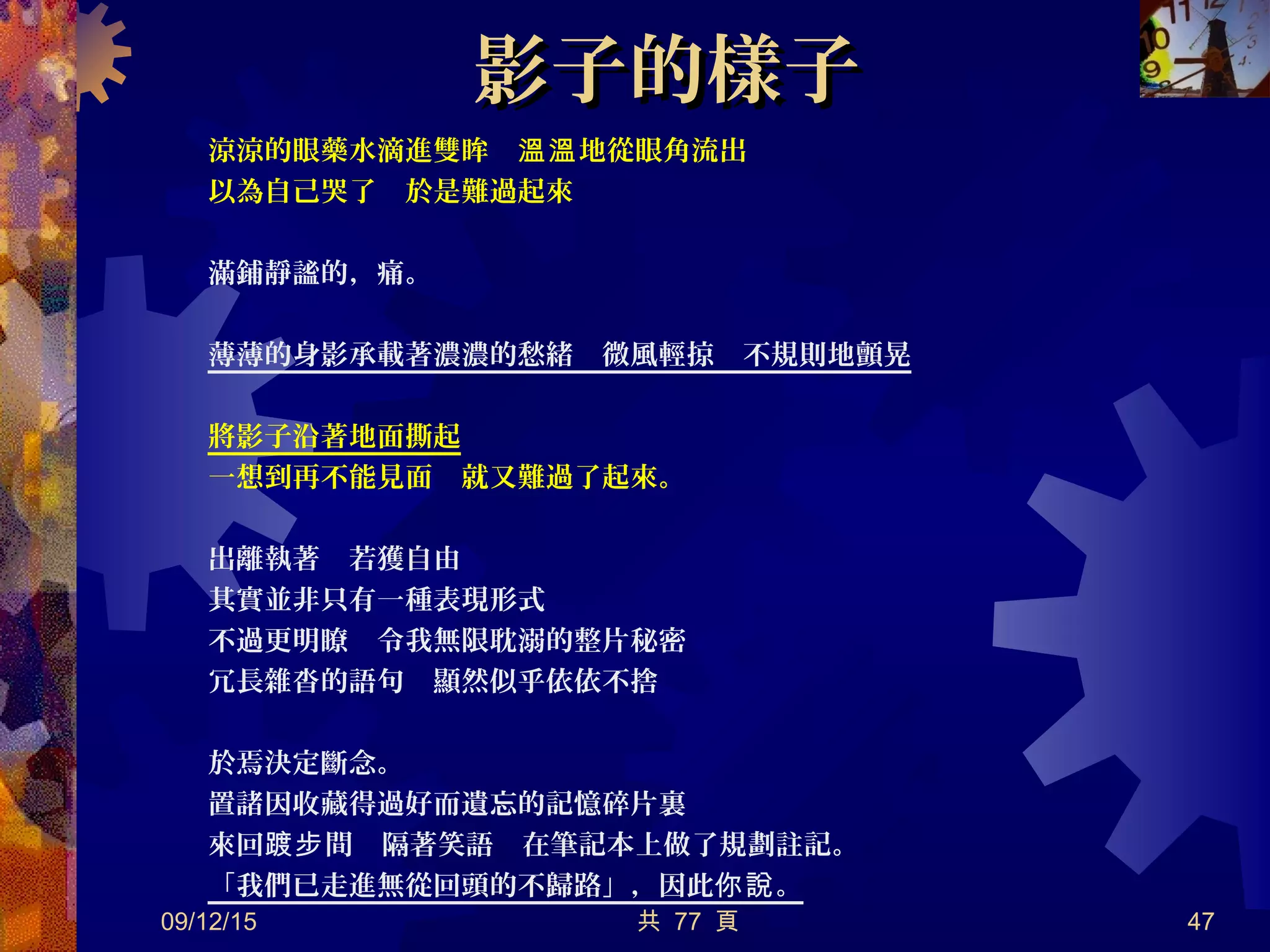 影子的樣子影子的樣子
涼涼的眼藥水滴進雙眸　 地從眼角流出溫溫
以為自己哭了　於是難過起來
滿鋪靜謐的，痛。
薄薄的身影承載著濃濃的愁緒　微風輕掠　不規則地顫晃
將影子沿著地面撕起
一想到再不能見面　就又難過了起來。
出離執著　若獲自由
其實並非只有一種表現形式
不過更明瞭　令我無限耽溺的整片秘密
冗長雜沓的語句　顯然似乎依依不捨
於焉決定斷念。
置諸因收藏得過好而遺忘的記憶碎片裏
來回 間　隔著笑語　在筆記本上做了規劃註記。踱步
「我們已走進無從回頭的不歸路」，因此 。你說
09/12/15 共 77 頁 47
 