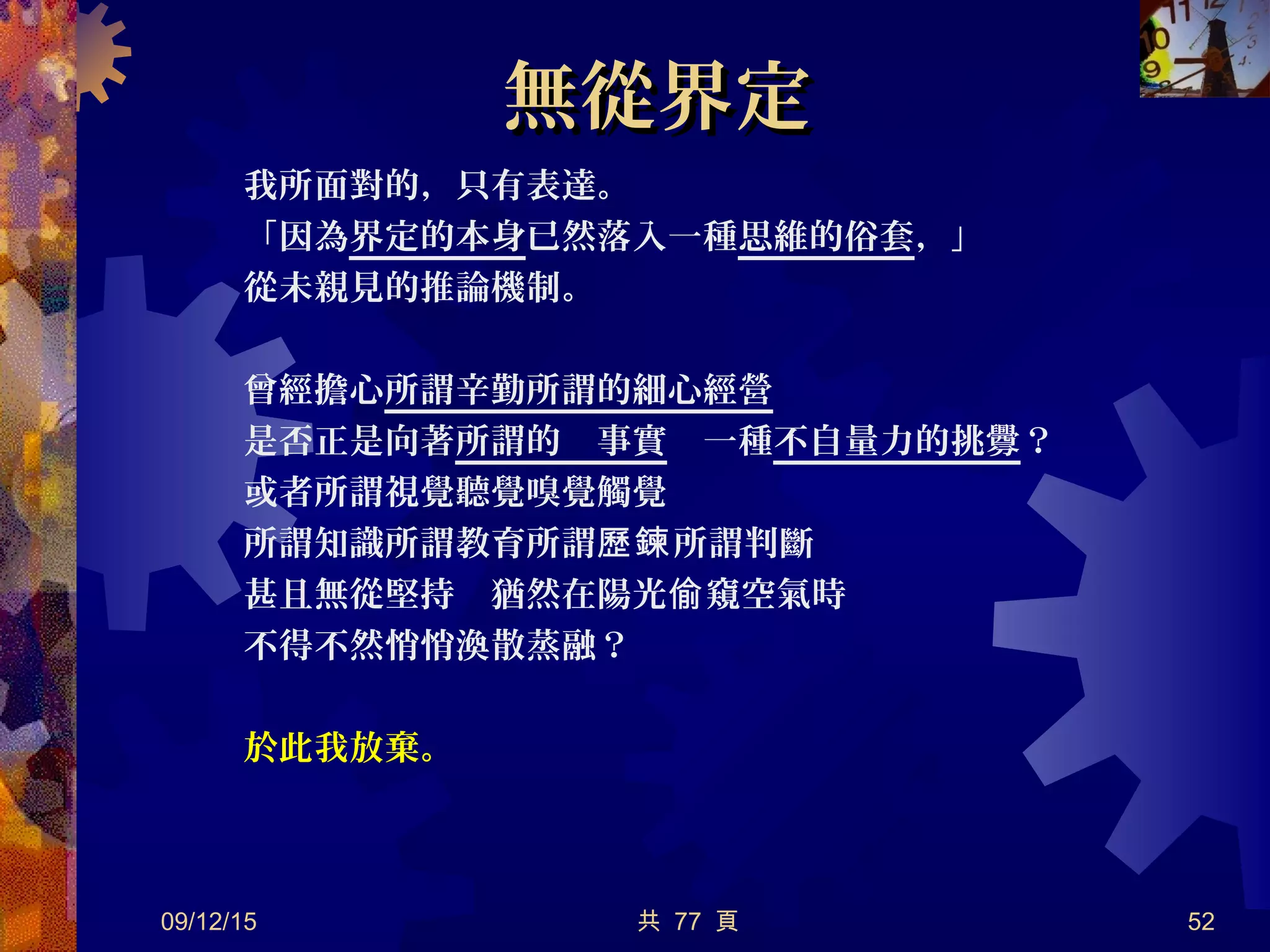 無從界定無從界定
　我所面對的，只有表達。
　「因為界定的本身已然落入一種思維的俗套，」
　從未親見的推論機制。
　曾經擔心所謂辛勤所謂的細心經營
　是否正是向著所謂的　事實　一種不自量力的挑釁？
　或者所謂視覺聽覺嗅覺觸覺
　所謂知識所謂教育所謂 所謂判斷歷鍊
　甚且無從堅持　猶然在陽光 窺空氣時偷
　不得不然悄悄渙散蒸融？
　於此我放棄。
09/12/15 共 77 頁 52
 