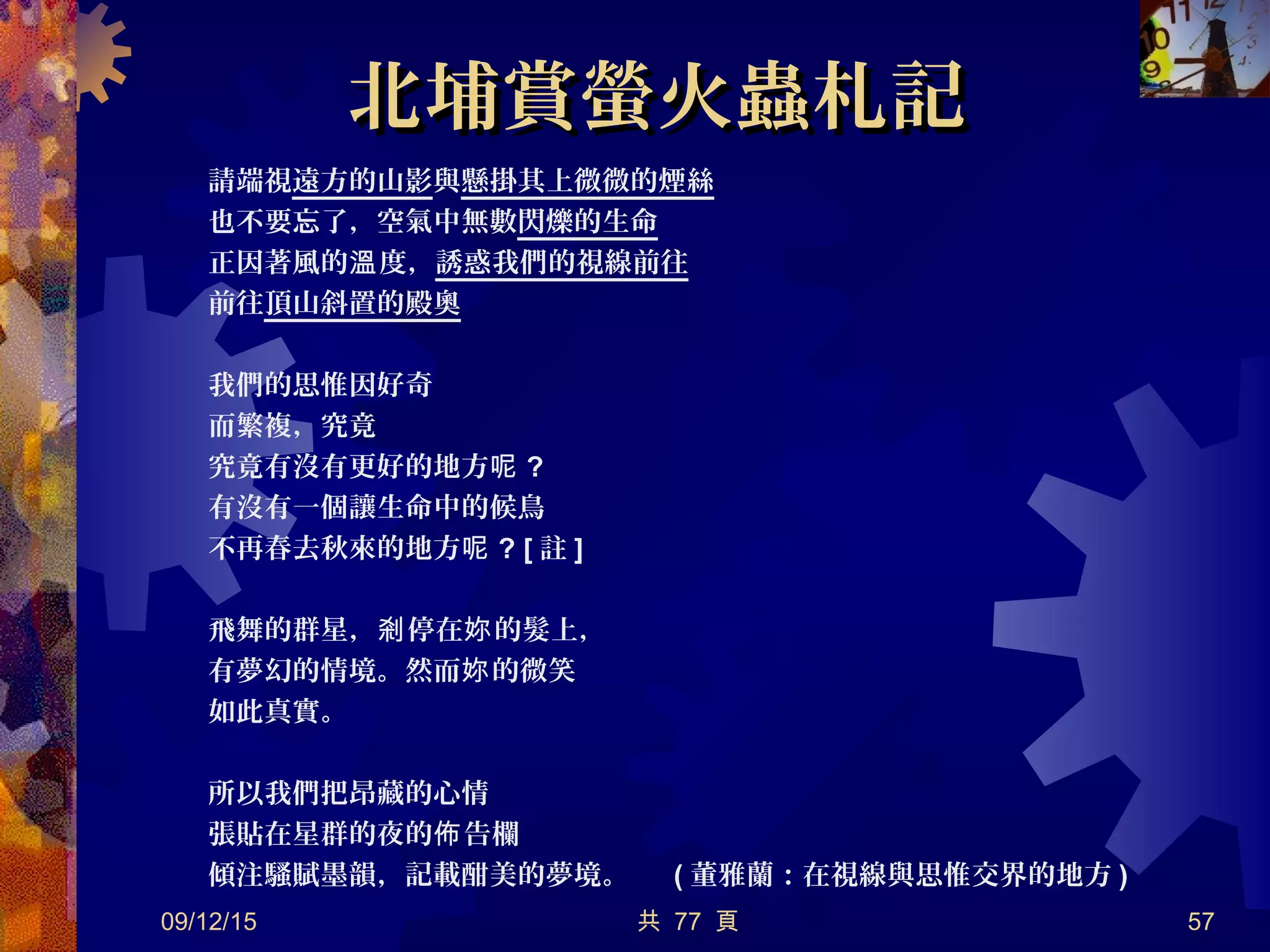 北埔賞螢火蟲札記北埔賞螢火蟲札記
請端視遠方的山影與懸掛其上微微的煙絲
也不要忘了，空氣中無數閃爍的生命
正因著風的 度，溫 誘惑我們的視線前往
前往頂山斜置的殿奧
我們的思惟因好奇
而繁複，究竟
究竟有沒有更好的地方呢 ?
有沒有一個讓生命中的候鳥
不再春去秋來的地方呢 ? [ 註 ]
飛舞的群星， 停在 的髮上，剎 妳
有夢幻的情境。然而 的微笑妳
如此真實。
所以我們把昂藏的心情
張貼在星群的夜的 告欄佈
傾注騷賦墨韻，記載酣美的夢境。 ( 董雅蘭：在視線與思惟交界的地方 )
09/12/15 共 77 頁 57
 
