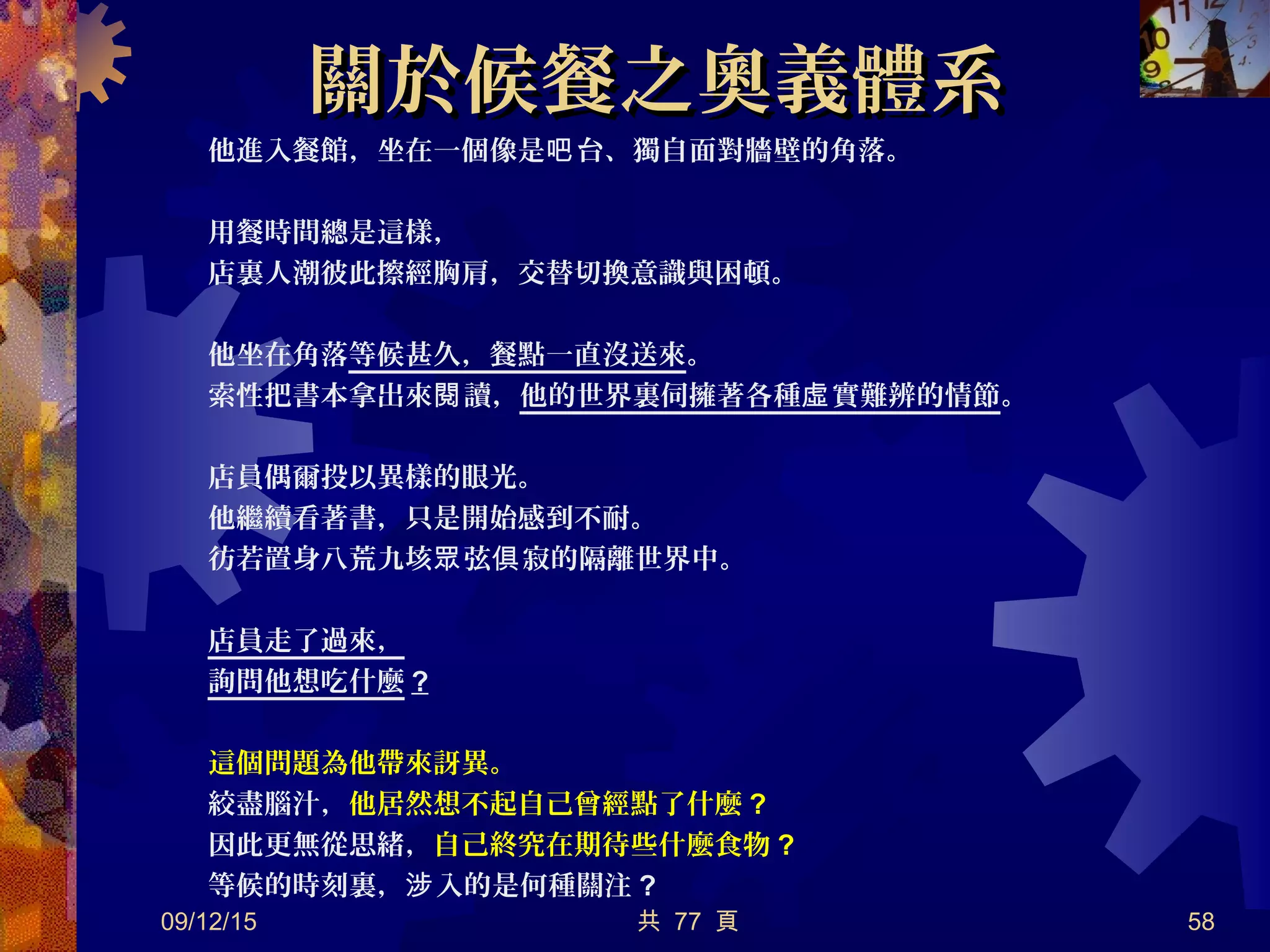 關於候餐之奧義體系關於候餐之奧義體系
他進入餐館，坐在一個像是 台、獨自面對牆壁的角落。吧
用餐時間總是這樣，
店裏人潮彼此擦經胸肩，交替切換意識與困頓。
他坐在角落等候甚久，餐點一直沒送來。
索性把書本拿出來 讀，閱 他的世界裏伺擁著各種 實難辨的情節虛 。
店員偶爾投以異樣的眼光。
他繼續看著書，只是開始感到不耐。
彷若置身八荒九垓 弦 寂的隔離世界中。眾 俱
店員走了過來，
詢問他想吃什麼 ?
這個問題為他帶來訝異。
絞盡腦汁，他居然想不起自己曾經點了什麼 ?
因此更無從思緒，自己終究在期待些什麼食物 ?
等候的時刻裏， 入的是何種關注涉 ?
09/12/15 共 77 頁 58
 