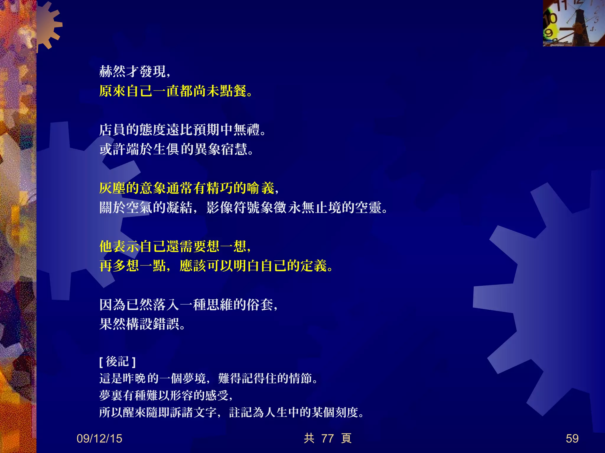 赫然才發現，
原來自己一直都尚未點餐。
店員的態度遠比預期中無禮。
或許端於生 的異象宿慧。俱
灰塵的意象通常有精巧的 義喻 ，
關於空氣的凝結，影像符號象 永無止境的空靈。徵
他表示自己還需要想一想，
再多想一點，應該可以明白自己的定義。
因為已然落入一種思維的俗套，
果然構設錯誤。
[ 後記 ]
這是昨 的一個夢境，難得記得住的情節。晚
夢裏有種難以形容的感受，
所以醒來隨即訴諸文字，註記為人生中的某個刻度。
09/12/15 共 77 頁 59
 