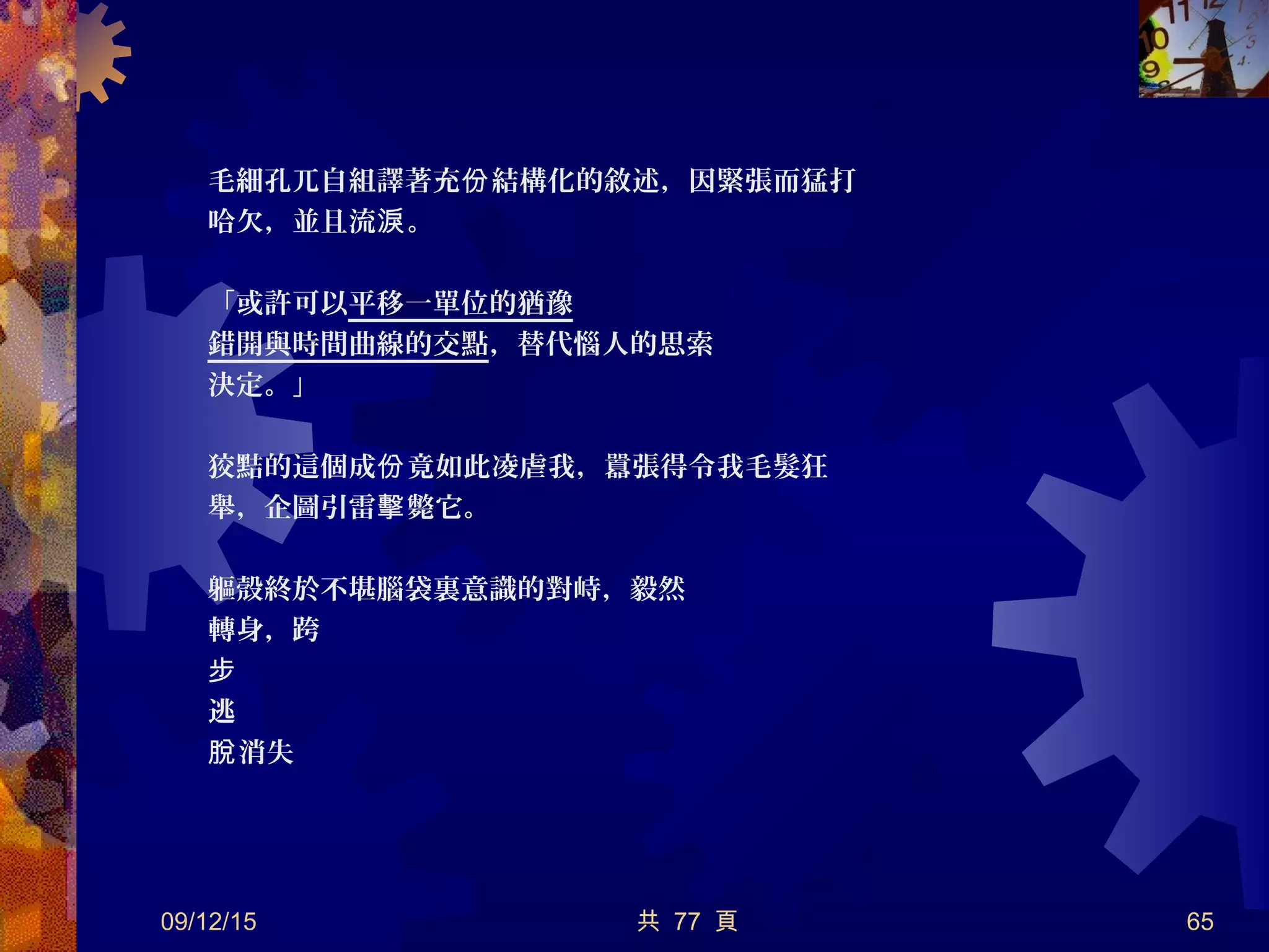 毛細孔兀自組譯著充 結構化的敘述，因緊張而猛打份
哈欠，並且流 。淚
「或許可以平移一單位的猶豫
錯開與時間曲線的交點，替代惱人的思索
決定。」
狡黠的這個成 竟如此凌虐我，囂張得令我毛髮狂份
舉，企圖引雷 斃它。擊
軀殼終於不堪腦袋裏意識的對峙，毅然
轉身，跨
步
逃
消失脫
09/12/15 共 77 頁 65
 
