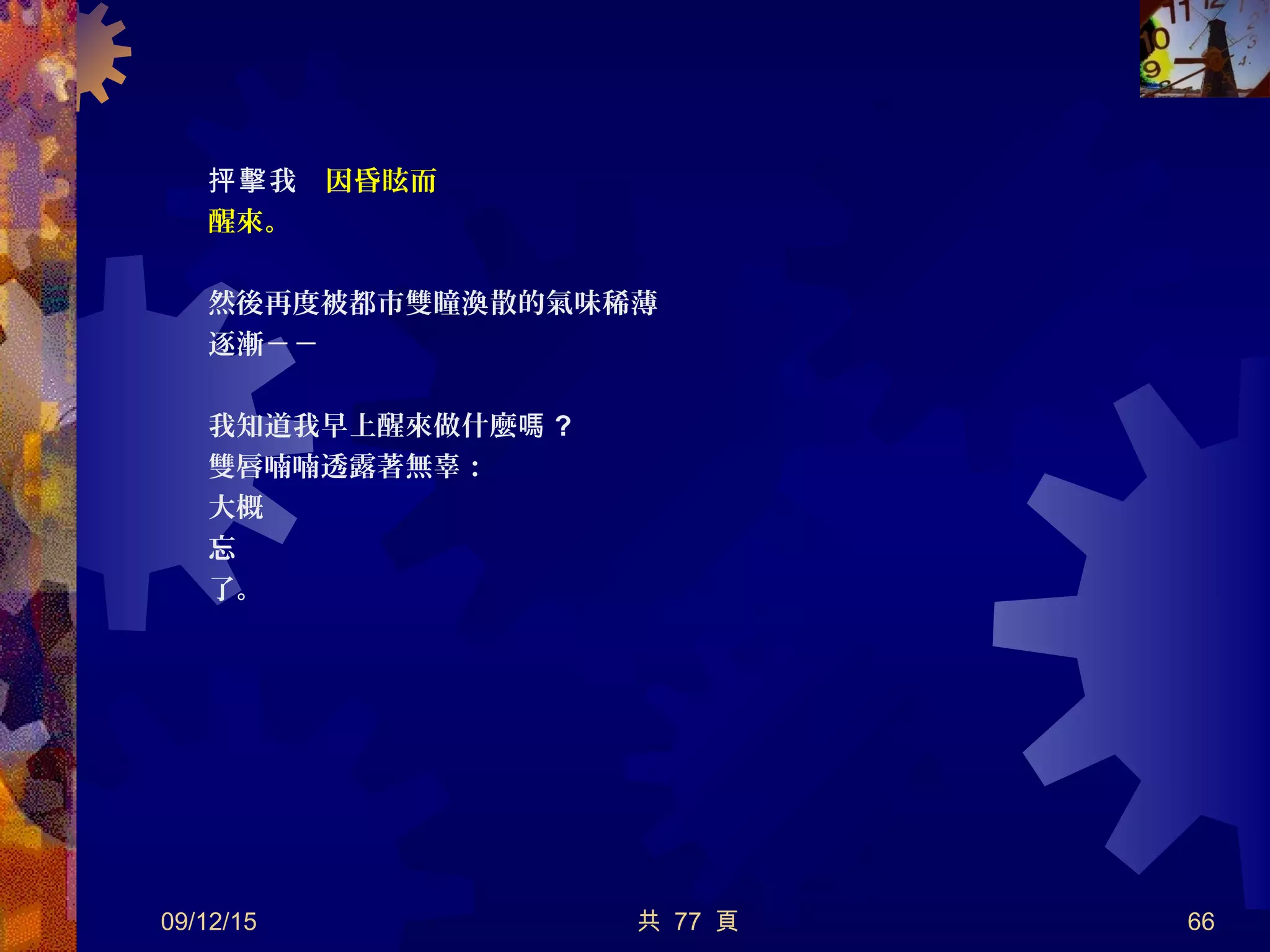 我　抨擊 因昏眩而
醒來。
然後再度被都市雙瞳渙散的氣味稀薄
逐漸－－
我知道我早上醒來做什麼嗎 ?
雙唇喃喃透露著無辜：
大概
忘
了。
09/12/15 共 77 頁 66
 