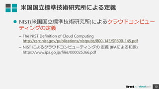 米国国立標準技術研究所による定義
 NIST(米国国立標準技術研究所)によるクラウドコンピュー
ティングの定義
– The NIST Definition of Cloud Computing
http://csrc.nist.gov/publications/nistpubs/800-145/SP800-145.pdf
– NIST によるクラウドコンピューティングの 定義 (IPAによる和訳)
https://www.ipa.go.jp/files/000025366.pdf
10
 