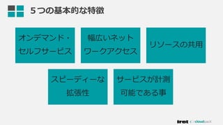 オンデマンド・
セルフサービス
幅広いネット
ワークアクセス
リソースの共用
スピーディーな
拡張性
サービスが計測
可能である事
５つの基本的な特徴
 