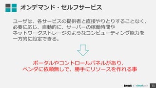 オンデマンド・セルフサービス
ユーザは、各サービスの提供者と直接やりとりすることなく、
必要に応じ、自動的に、サーバーの稼働時間や
ネットワークストレージのようなコンピューティング能力を
一方的に設定できる。
13
ポータルやコントロールパネルがあり、
ベンダに依頼無しで、勝手にリソースを作れる事
 