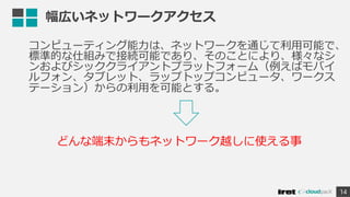 幅広いネットワークアクセス
コンピューティング能力は、ネットワークを通じて利用可能で、
標準的な仕組みで接続可能であり、そのことにより、様々なシ
ンおよびシッククライアントプラットフォーム（例えばモバイ
ルフォン、タブレット、ラップトップコンピュータ、ワークス
テーション）からの利用を可能とする。
14
どんな端末からもネットワーク越しに使える事
 