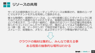 リソースの共用
サービスの提供者のコンピューティングリソースは集積され、複数のユーザ
にマルチテナントモデルを利用して提供される。
様々な物理的・仮想的リソースは、ユーザの需要に応じてダイナミックに割
り当てられたり再割り当てされたりする。物理的な所在場所に制約されない
という考え方で、ユーザは一般的に、提供されるリソースの正確な所在地を
知ったりコントロールしたりできないが、場合によってはより抽象的なレベ
ル（例：国、州、データセンタ）で特定可能である。リソースの例としては、
ストレージ、処理能力、メモリ、およびネットワーク帯域が挙げられる。
15
クラウドの機材は集約し、みんなで使える事
ある程度の抽象的な場所はわかる
 