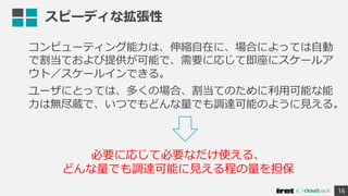 スピーディな拡張性
コンピューティング能力は、伸縮自在に、場合によっては自動
で割当ておよび提供が可能で、需要に応じて即座にスケールア
ウト／スケールインできる。
ユーザにとっては、多くの場合、割当てのために利用可能な能
力は無尽蔵で、いつでもどんな量でも調達可能のように見える。
16
必要に応じて必要なだけ使える、
どんな量でも調達可能に見える程の量を担保
 