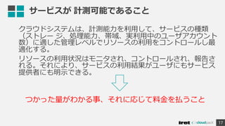 サービスが 計測可能であること
クラウドシステムは、計測能力を利用して、サービスの種類
（ストレー ジ、処理能力、帯域、実利用中のユーザアカウント
数）に適した管理レベルでリソースの利用をコントロールし最
適化する。
リソースの利用状況はモニタされ、コントロールされ、報告さ
れる。それにより、サービスの利用結果がユーザにもサービス
提供者にも明示できる。
17
つかった量がわかる事、それに応じて料金を払うこと
 