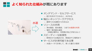  オンデマンド・セルフサービス
– 蛇口を自分でひねると、水が出る
 幅広いネットワークアクセス
– 最寄りの水道管から引き込み
 リソースの共用
– 浄水施設、採水施設、つまり水資源の共用
– 場所？東京都水道局
（詳細な場所は、利用者の殆どが知らない）
 スピーディーな拡張性
– 飲用水からお風呂の水、飲食店や工場用まで
 サービスが計測可能である事
– 水道メータで計測して、使った量だけ請求
18
よく知られた仕組みが既にあります
水道
 
