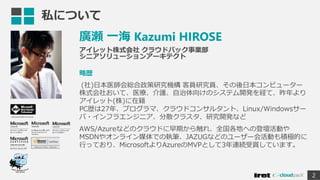 私について
廣瀬 一海 Kazumi HIROSE
アイレット株式会社 クラウドパック事業部
シニアソリューションアーキテクト
略歴
(社)日本医師会総合政策研究機構 客員研究員、その後日本コンピューター
株式会社おいて、医療、介護、自治体向けのシステム開発を経て、昨年より
アイレット(株)に在籍
PC歴は27年、プログラマ、クラウドコンサルタント、Linux/Windowsサー
バ・インフラエンジニア、分散クラスタ、研究開発など
AWS/Azureなどのクラウドに早期から触れ、全国各地への登壇活動や
MSDNやオンライン媒体での執筆、JAZUGなどのユーザー会活動も積極的に
行っており、MicrosoftよりAzureのMVPとして3年連続受賞しています。
2
Microsoft MVP for Azure
 