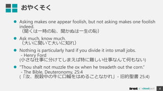 おやくそく
 Asking makes one appear foolish, but not asking makes one foolish
indeed.
（聞くは一時の恥、聞かぬは一生の恥）
 Ask much, know much.
（大いに聞いて大いに知れ）
 Nothing is particularly hard if you divide it into small jobs.
- Henry Ford
(小さな仕事に分けてしまえば特に難しい仕事なんて何もない)
 "Thou shalt not muzzle the ox when he treadeth out the corn.“
- The Bible, Deuteronomy, 25:4
(「汝、脱穀中の牛に口輪をはめることなかれ」- 旧約聖書 25:4)
4
 
