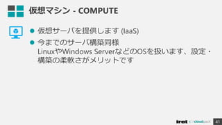 仮想マシン - COMPUTE
 仮想サーバを提供します (IaaS)
 今までのサーバ構築同様
LinuxやWindows ServerなどのOSを扱います、設定・
構築の柔軟さがメリットです
41
 