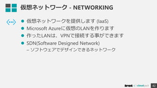 仮想ネットワーク - NETWORKING
 仮想ネットワークを提供します (IaaS)
 Microsoft Azureに仮想のLANを作ります
 作ったLANは、VPNで接続する事ができます
 SDN(Software Designed Network)
– ソフトウェアでデザインできるネットワーク
42
 