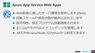 Azure App Service Web Apps
 Web配信に適したサーバ環境を提供します (PaaS)
 自動スケールや負荷分散が組み込まれています
 高可用性、修正プログラム自動適用されます
 主にGit/FTP/TFSなどでコンテンツを管理します
 .NET/PHP/Java/Node.JS/Pythonから利用できます
48
 