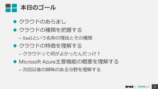 本日のゴール
 クラウドのあらまし
 クラウドの種類を把握する
– XaaSという名称の理由とその種類
 クラウドの特徴を理解する
– クラウドって何がよかったんだっけ？
 Microsoft Azure主要機能の概要を理解する
– 次回以後の興味のある分野を理解する
5
 