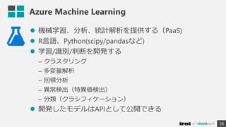 Azure Machine Learning
 機械学習、分析、統計解析を提供する（PaaS)
 R言語、Python(scipy/pandasなど)
 学習/識別/判断を開発する
– クラスタリング
– 多変量解析
– 回帰分析
– 異常検出（特異値検出）
– 分類（クラシフィケーション）
 開発したモデルはAPIとして公開できる
56
 