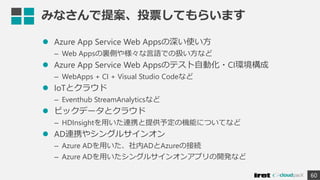 みなさんで提案、投票してもらいます
 Azure App Service Web Appsの深い使い方
– Web Appsの裏側や様々な言語での扱い方など
 Azure App Service Web Appsのテスト自動化・CI環境構成
– WebApps + CI + Visual Studio Codeなど
 IoTとクラウド
– Eventhub StreamAnalyticsなど
 ビックデータとクラウド
– HDInsightを用いた連携と提供予定の機能についてなど
 AD連携やシングルサインオン
– Azure ADを用いた、社内ADとAzureの接続
– Azure ADを用いたシングルサインオンアプリの開発など
60
 