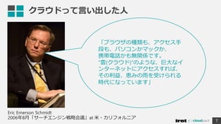 クラウドって言い出した人
7
「ブラウザの種類も、アクセス手
段も、パソコンかマックか、
携帯電話かも無関係です。
”雲(クラウド)”のような、巨大なイ
ンターネットにアクセスすれば、
その利益、恵みの雨を受けられる
時代になっています」
Eric Emerson Schmidt
2006年8月「サーチエンジン戦略会議」at 米・カリフォルニア
 