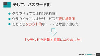 そして、バズワード化
 クラウドってつければ売れる！
 クラウドってつけたサービスが変に増える
 そもそもクラウド的な・・・とか言い出した
8
「クラウドを定義する事になりました」
 