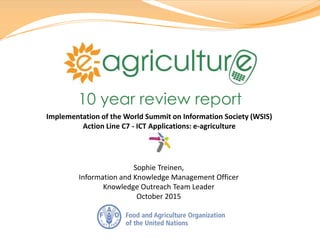 Sophie Treinen,
Information and Knowledge Management Officer
Knowledge Outreach Team Leader
October 2015
10 year review report
Implementation of the World Summit on Information Society (WSIS)
Action Line C7 - ICT Applications: e-agriculture
 